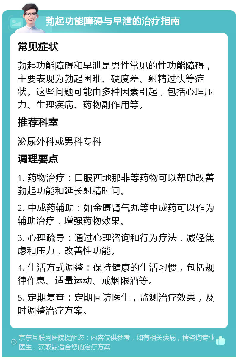 勃起功能障碍与早泄的治疗指南 常见症状 勃起功能障碍和早泄是男性常见的性功能障碍，主要表现为勃起困难、硬度差、射精过快等症状。这些问题可能由多种因素引起，包括心理压力、生理疾病、药物副作用等。 推荐科室 泌尿外科或男科专科 调理要点 1. 药物治疗：口服西地那非等药物可以帮助改善勃起功能和延长射精时间。 2. 中成药辅助：如金匮肾气丸等中成药可以作为辅助治疗，增强药物效果。 3. 心理疏导：通过心理咨询和行为疗法，减轻焦虑和压力，改善性功能。 4. 生活方式调整：保持健康的生活习惯，包括规律作息、适量运动、戒烟限酒等。 5. 定期复查：定期回访医生，监测治疗效果，及时调整治疗方案。