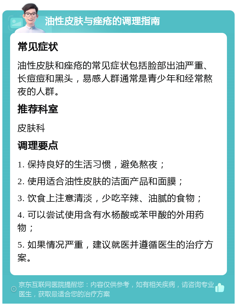 油性皮肤与痤疮的调理指南 常见症状 油性皮肤和痤疮的常见症状包括脸部出油严重、长痘痘和黑头，易感人群通常是青少年和经常熬夜的人群。 推荐科室 皮肤科 调理要点 1. 保持良好的生活习惯，避免熬夜； 2. 使用适合油性皮肤的洁面产品和面膜； 3. 饮食上注意清淡，少吃辛辣、油腻的食物； 4. 可以尝试使用含有水杨酸或苯甲酸的外用药物； 5. 如果情况严重，建议就医并遵循医生的治疗方案。