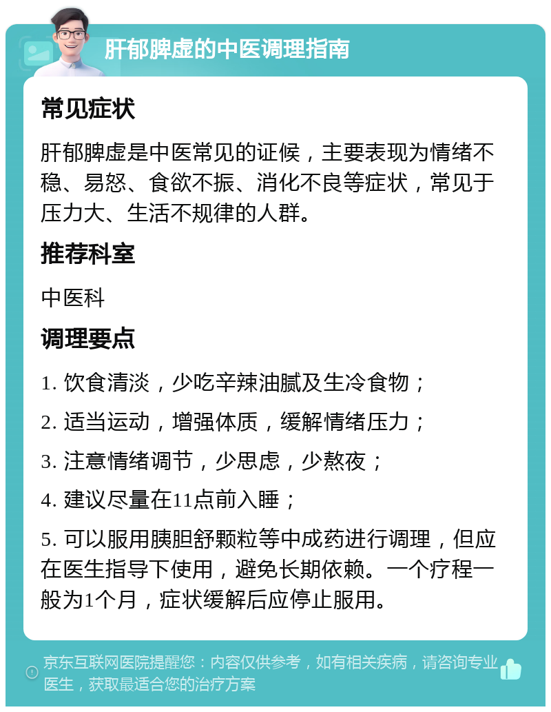 肝郁脾虚的中医调理指南 常见症状 肝郁脾虚是中医常见的证候，主要表现为情绪不稳、易怒、食欲不振、消化不良等症状，常见于压力大、生活不规律的人群。 推荐科室 中医科 调理要点 1. 饮食清淡，少吃辛辣油腻及生冷食物； 2. 适当运动，增强体质，缓解情绪压力； 3. 注意情绪调节，少思虑，少熬夜； 4. 建议尽量在11点前入睡； 5. 可以服用胰胆舒颗粒等中成药进行调理，但应在医生指导下使用，避免长期依赖。一个疗程一般为1个月，症状缓解后应停止服用。