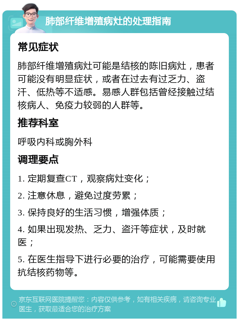 肺部纤维增殖病灶的处理指南 常见症状 肺部纤维增殖病灶可能是结核的陈旧病灶，患者可能没有明显症状，或者在过去有过乏力、盗汗、低热等不适感。易感人群包括曾经接触过结核病人、免疫力较弱的人群等。 推荐科室 呼吸内科或胸外科 调理要点 1. 定期复查CT，观察病灶变化； 2. 注意休息，避免过度劳累； 3. 保持良好的生活习惯，增强体质； 4. 如果出现发热、乏力、盗汗等症状，及时就医； 5. 在医生指导下进行必要的治疗，可能需要使用抗结核药物等。