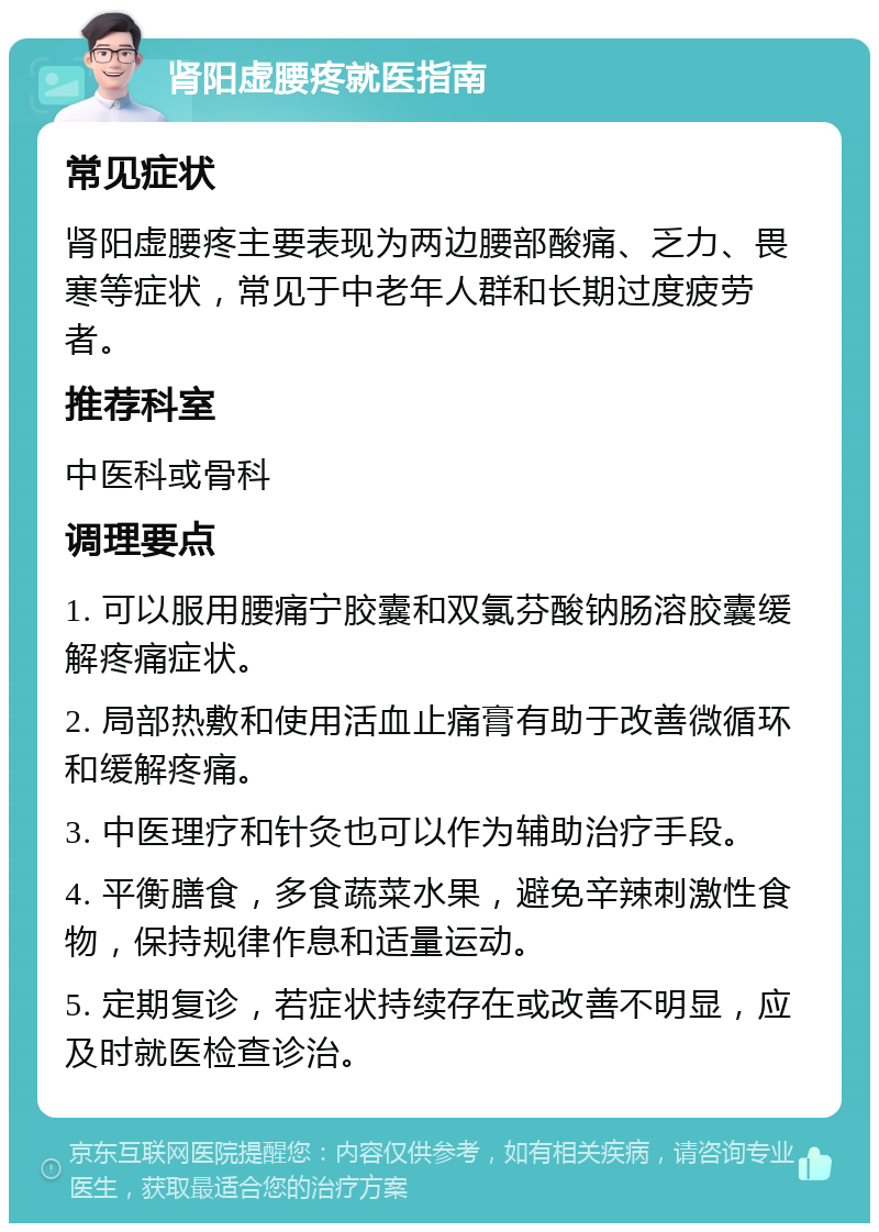 肾阳虚腰疼就医指南 常见症状 肾阳虚腰疼主要表现为两边腰部酸痛、乏力、畏寒等症状，常见于中老年人群和长期过度疲劳者。 推荐科室 中医科或骨科 调理要点 1. 可以服用腰痛宁胶囊和双氯芬酸钠肠溶胶囊缓解疼痛症状。 2. 局部热敷和使用活血止痛膏有助于改善微循环和缓解疼痛。 3. 中医理疗和针灸也可以作为辅助治疗手段。 4. 平衡膳食，多食蔬菜水果，避免辛辣刺激性食物，保持规律作息和适量运动。 5. 定期复诊，若症状持续存在或改善不明显，应及时就医检查诊治。