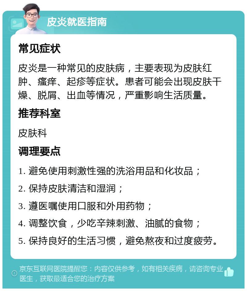 皮炎就医指南 常见症状 皮炎是一种常见的皮肤病，主要表现为皮肤红肿、瘙痒、起疹等症状。患者可能会出现皮肤干燥、脱屑、出血等情况，严重影响生活质量。 推荐科室 皮肤科 调理要点 1. 避免使用刺激性强的洗浴用品和化妆品； 2. 保持皮肤清洁和湿润； 3. 遵医嘱使用口服和外用药物； 4. 调整饮食，少吃辛辣刺激、油腻的食物； 5. 保持良好的生活习惯，避免熬夜和过度疲劳。