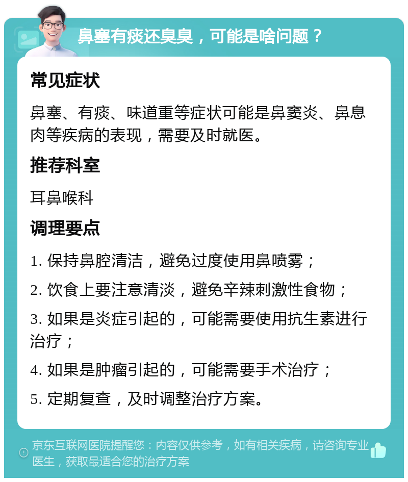 鼻塞有痰还臭臭，可能是啥问题？ 常见症状 鼻塞、有痰、味道重等症状可能是鼻窦炎、鼻息肉等疾病的表现，需要及时就医。 推荐科室 耳鼻喉科 调理要点 1. 保持鼻腔清洁，避免过度使用鼻喷雾； 2. 饮食上要注意清淡，避免辛辣刺激性食物； 3. 如果是炎症引起的，可能需要使用抗生素进行治疗； 4. 如果是肿瘤引起的，可能需要手术治疗； 5. 定期复查，及时调整治疗方案。