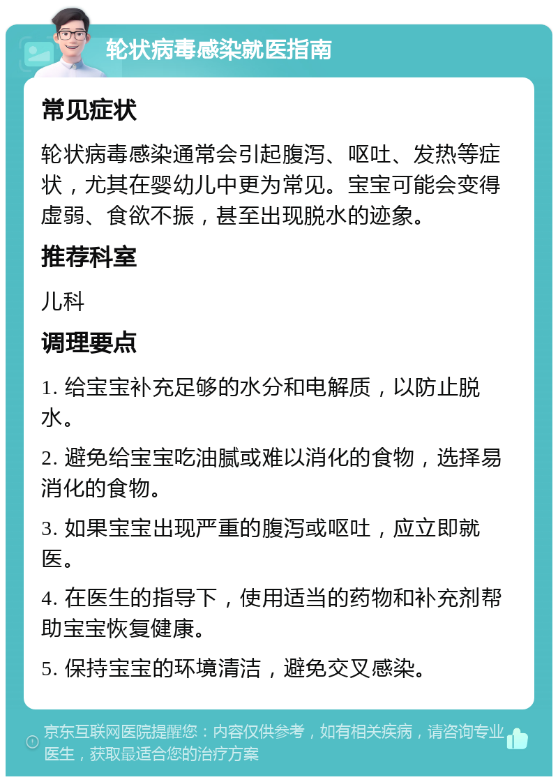 轮状病毒感染就医指南 常见症状 轮状病毒感染通常会引起腹泻、呕吐、发热等症状，尤其在婴幼儿中更为常见。宝宝可能会变得虚弱、食欲不振，甚至出现脱水的迹象。 推荐科室 儿科 调理要点 1. 给宝宝补充足够的水分和电解质，以防止脱水。 2. 避免给宝宝吃油腻或难以消化的食物，选择易消化的食物。 3. 如果宝宝出现严重的腹泻或呕吐，应立即就医。 4. 在医生的指导下，使用适当的药物和补充剂帮助宝宝恢复健康。 5. 保持宝宝的环境清洁，避免交叉感染。