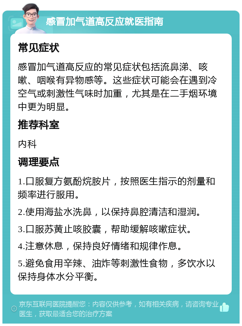 感冒加气道高反应就医指南 常见症状 感冒加气道高反应的常见症状包括流鼻涕、咳嗽、咽喉有异物感等。这些症状可能会在遇到冷空气或刺激性气味时加重，尤其是在二手烟环境中更为明显。 推荐科室 内科 调理要点 1.口服复方氨酚烷胺片，按照医生指示的剂量和频率进行服用。 2.使用海盐水洗鼻，以保持鼻腔清洁和湿润。 3.口服苏黄止咳胶囊，帮助缓解咳嗽症状。 4.注意休息，保持良好情绪和规律作息。 5.避免食用辛辣、油炸等刺激性食物，多饮水以保持身体水分平衡。