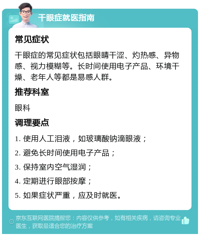 干眼症就医指南 常见症状 干眼症的常见症状包括眼睛干涩、灼热感、异物感、视力模糊等。长时间使用电子产品、环境干燥、老年人等都是易感人群。 推荐科室 眼科 调理要点 1. 使用人工泪液，如玻璃酸钠滴眼液； 2. 避免长时间使用电子产品； 3. 保持室内空气湿润； 4. 定期进行眼部按摩； 5. 如果症状严重，应及时就医。