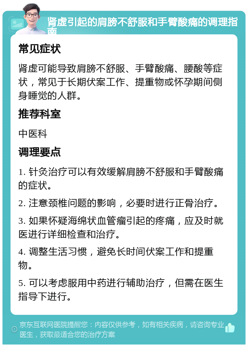 肾虚引起的肩膀不舒服和手臂酸痛的调理指南 常见症状 肾虚可能导致肩膀不舒服、手臂酸痛、腰酸等症状，常见于长期伏案工作、提重物或怀孕期间侧身睡觉的人群。 推荐科室 中医科 调理要点 1. 针灸治疗可以有效缓解肩膀不舒服和手臂酸痛的症状。 2. 注意颈椎问题的影响，必要时进行正骨治疗。 3. 如果怀疑海绵状血管瘤引起的疼痛，应及时就医进行详细检查和治疗。 4. 调整生活习惯，避免长时间伏案工作和提重物。 5. 可以考虑服用中药进行辅助治疗，但需在医生指导下进行。