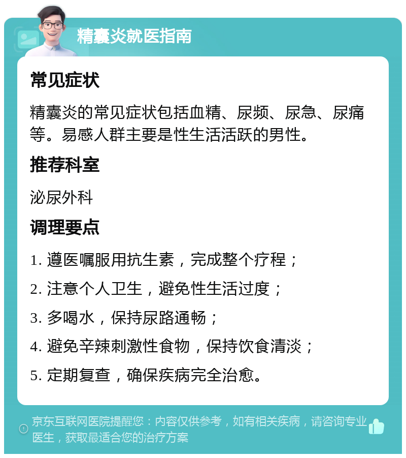 精囊炎就医指南 常见症状 精囊炎的常见症状包括血精、尿频、尿急、尿痛等。易感人群主要是性生活活跃的男性。 推荐科室 泌尿外科 调理要点 1. 遵医嘱服用抗生素，完成整个疗程； 2. 注意个人卫生，避免性生活过度； 3. 多喝水，保持尿路通畅； 4. 避免辛辣刺激性食物，保持饮食清淡； 5. 定期复查，确保疾病完全治愈。