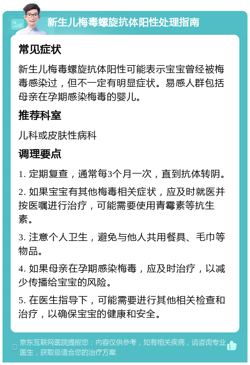 新生儿梅毒螺旋抗体阳性处理指南 常见症状 新生儿梅毒螺旋抗体阳性可能表示宝宝曾经被梅毒感染过，但不一定有明显症状。易感人群包括母亲在孕期感染梅毒的婴儿。 推荐科室 儿科或皮肤性病科 调理要点 1. 定期复查，通常每3个月一次，直到抗体转阴。 2. 如果宝宝有其他梅毒相关症状，应及时就医并按医嘱进行治疗，可能需要使用青霉素等抗生素。 3. 注意个人卫生，避免与他人共用餐具、毛巾等物品。 4. 如果母亲在孕期感染梅毒，应及时治疗，以减少传播给宝宝的风险。 5. 在医生指导下，可能需要进行其他相关检查和治疗，以确保宝宝的健康和安全。