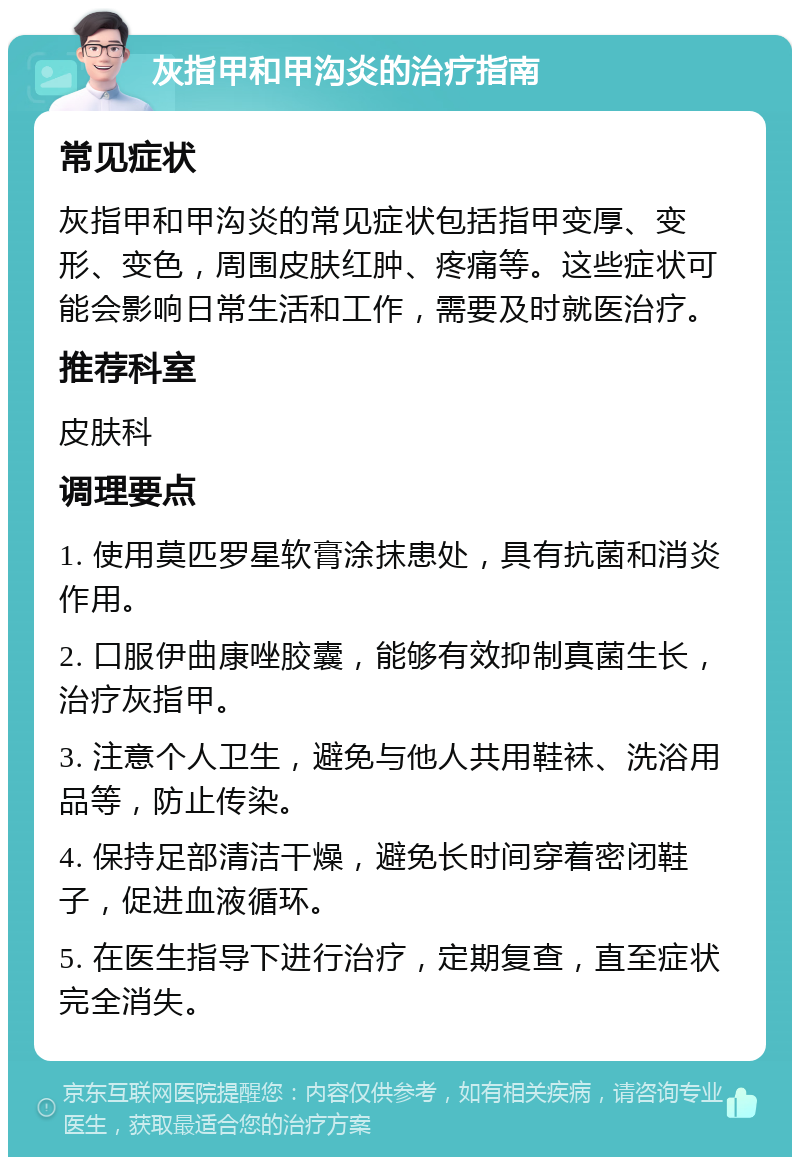 灰指甲和甲沟炎的治疗指南 常见症状 灰指甲和甲沟炎的常见症状包括指甲变厚、变形、变色，周围皮肤红肿、疼痛等。这些症状可能会影响日常生活和工作，需要及时就医治疗。 推荐科室 皮肤科 调理要点 1. 使用莫匹罗星软膏涂抹患处，具有抗菌和消炎作用。 2. 口服伊曲康唑胶囊，能够有效抑制真菌生长，治疗灰指甲。 3. 注意个人卫生，避免与他人共用鞋袜、洗浴用品等，防止传染。 4. 保持足部清洁干燥，避免长时间穿着密闭鞋子，促进血液循环。 5. 在医生指导下进行治疗，定期复查，直至症状完全消失。