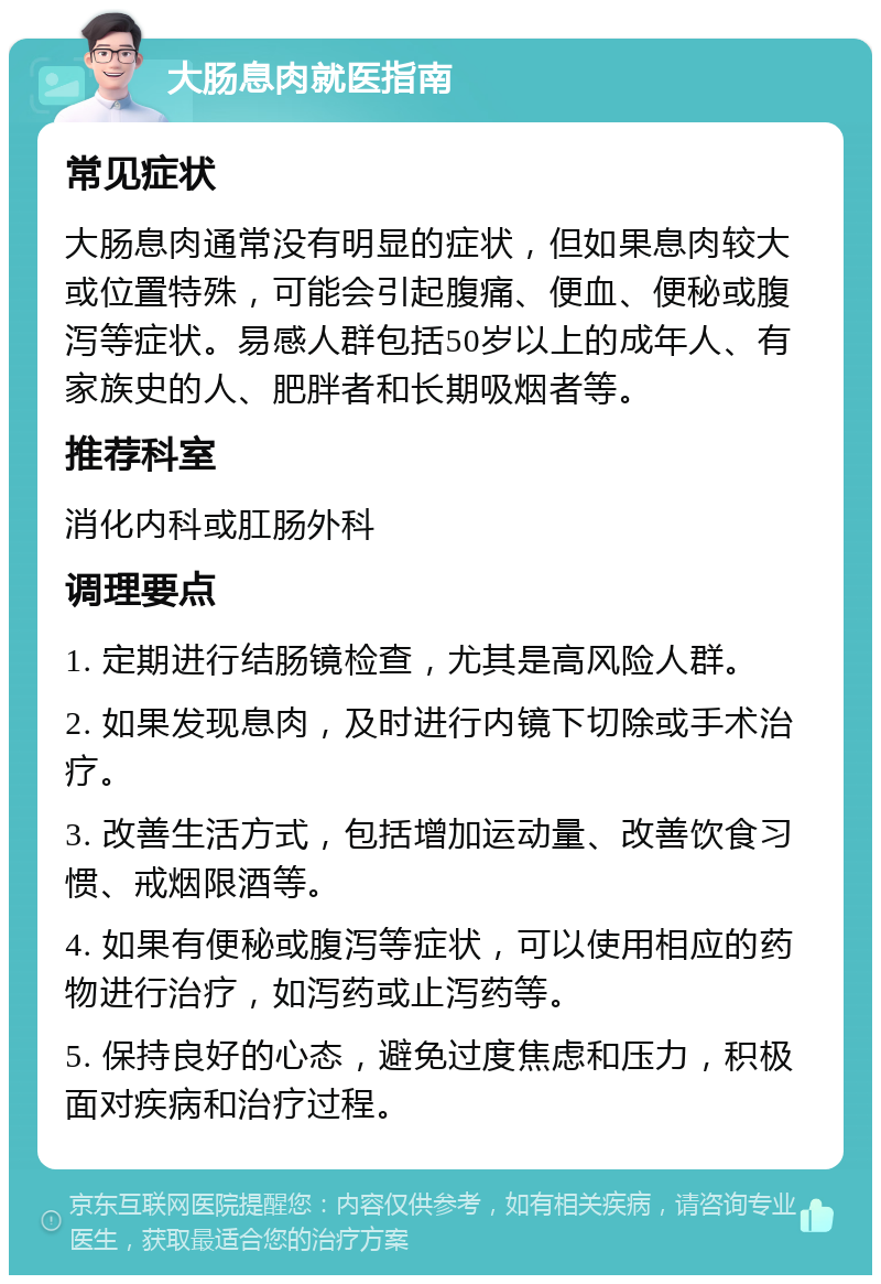 大肠息肉就医指南 常见症状 大肠息肉通常没有明显的症状，但如果息肉较大或位置特殊，可能会引起腹痛、便血、便秘或腹泻等症状。易感人群包括50岁以上的成年人、有家族史的人、肥胖者和长期吸烟者等。 推荐科室 消化内科或肛肠外科 调理要点 1. 定期进行结肠镜检查，尤其是高风险人群。 2. 如果发现息肉，及时进行内镜下切除或手术治疗。 3. 改善生活方式，包括增加运动量、改善饮食习惯、戒烟限酒等。 4. 如果有便秘或腹泻等症状，可以使用相应的药物进行治疗，如泻药或止泻药等。 5. 保持良好的心态，避免过度焦虑和压力，积极面对疾病和治疗过程。