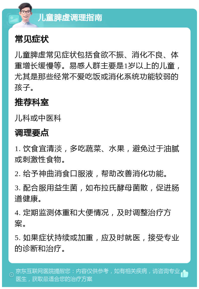 儿童脾虚调理指南 常见症状 儿童脾虚常见症状包括食欲不振、消化不良、体重增长缓慢等。易感人群主要是1岁以上的儿童，尤其是那些经常不爱吃饭或消化系统功能较弱的孩子。 推荐科室 儿科或中医科 调理要点 1. 饮食宜清淡，多吃蔬菜、水果，避免过于油腻或刺激性食物。 2. 给予神曲消食口服液，帮助改善消化功能。 3. 配合服用益生菌，如布拉氏酵母菌散，促进肠道健康。 4. 定期监测体重和大便情况，及时调整治疗方案。 5. 如果症状持续或加重，应及时就医，接受专业的诊断和治疗。