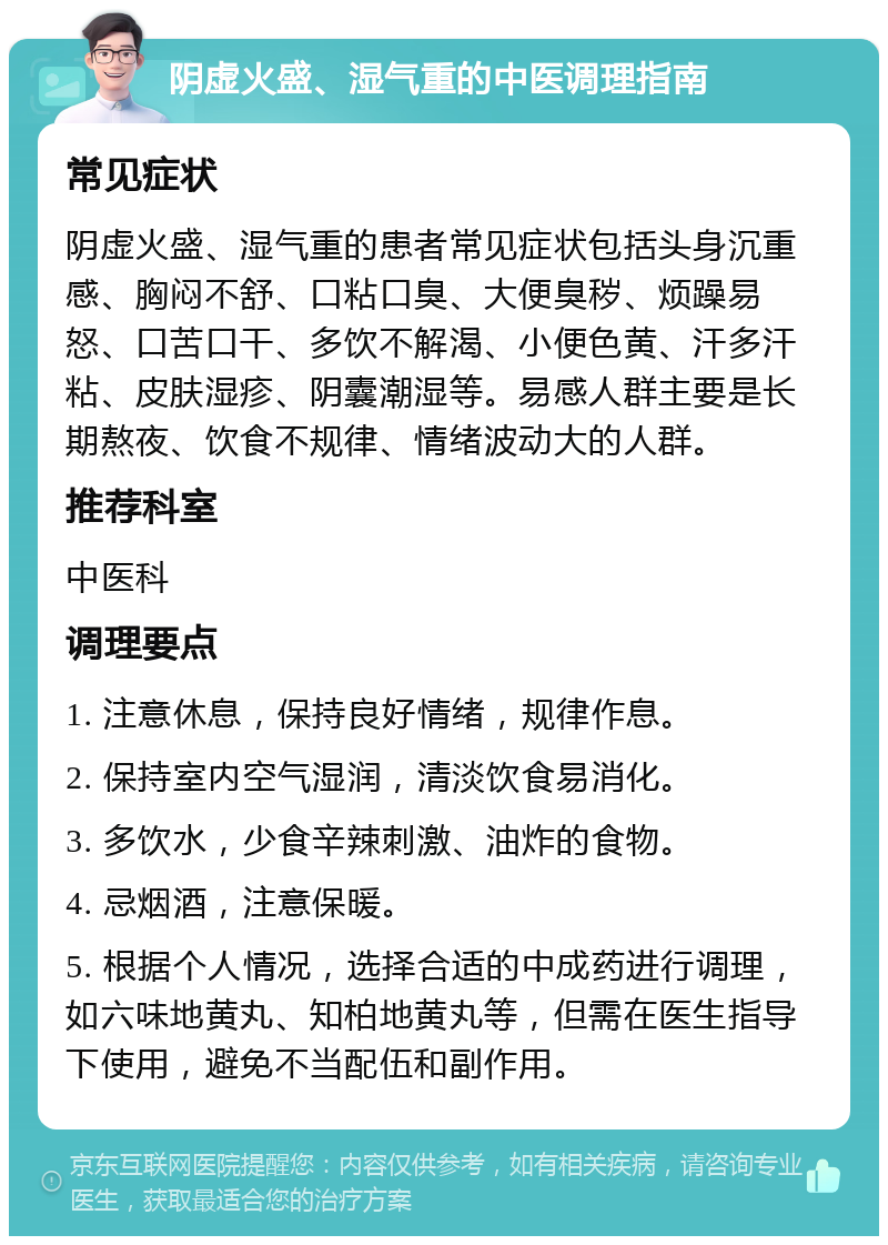 阴虚火盛、湿气重的中医调理指南 常见症状 阴虚火盛、湿气重的患者常见症状包括头身沉重感、胸闷不舒、口粘口臭、大便臭秽、烦躁易怒、口苦口干、多饮不解渴、小便色黄、汗多汗粘、皮肤湿疹、阴囊潮湿等。易感人群主要是长期熬夜、饮食不规律、情绪波动大的人群。 推荐科室 中医科 调理要点 1. 注意休息，保持良好情绪，规律作息。 2. 保持室内空气湿润，清淡饮食易消化。 3. 多饮水，少食辛辣刺激、油炸的食物。 4. 忌烟酒，注意保暖。 5. 根据个人情况，选择合适的中成药进行调理，如六味地黄丸、知柏地黄丸等，但需在医生指导下使用，避免不当配伍和副作用。