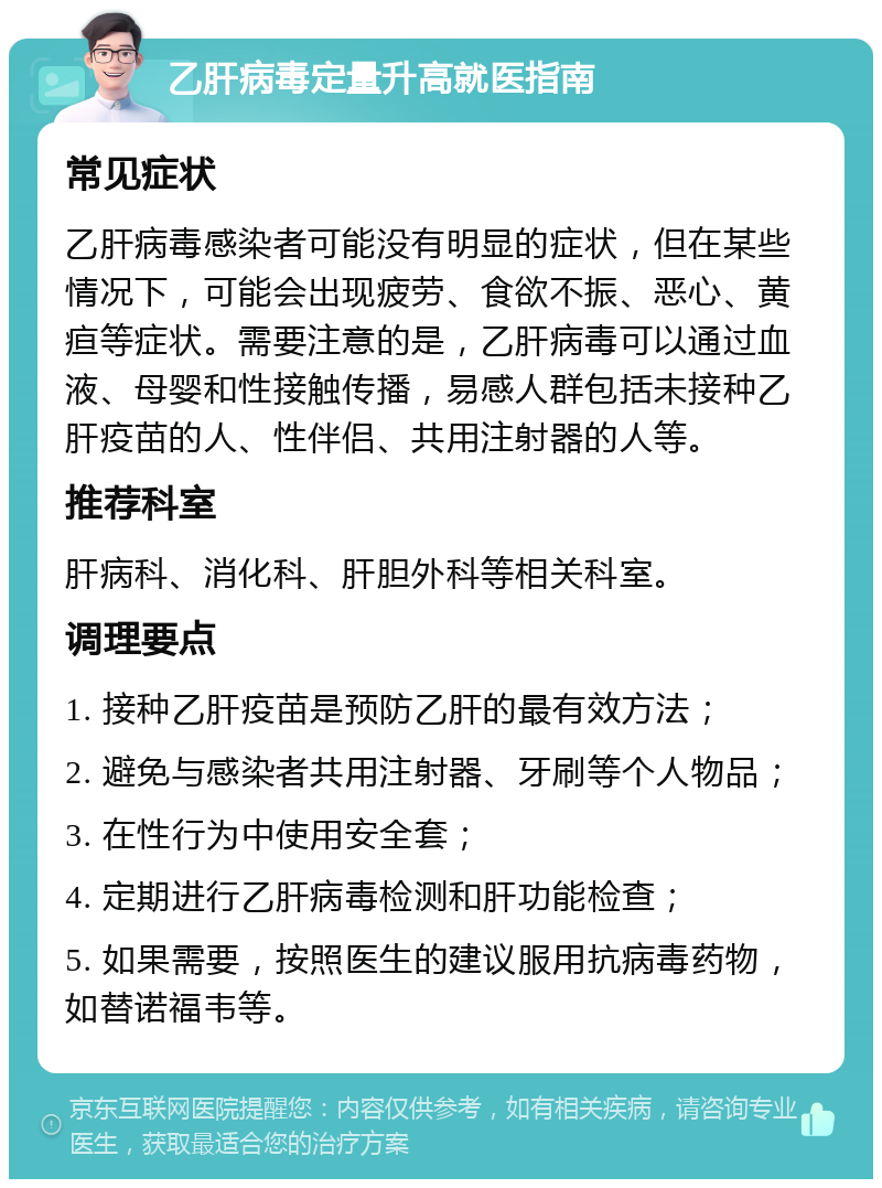 乙肝病毒定量升高就医指南 常见症状 乙肝病毒感染者可能没有明显的症状，但在某些情况下，可能会出现疲劳、食欲不振、恶心、黄疸等症状。需要注意的是，乙肝病毒可以通过血液、母婴和性接触传播，易感人群包括未接种乙肝疫苗的人、性伴侣、共用注射器的人等。 推荐科室 肝病科、消化科、肝胆外科等相关科室。 调理要点 1. 接种乙肝疫苗是预防乙肝的最有效方法； 2. 避免与感染者共用注射器、牙刷等个人物品； 3. 在性行为中使用安全套； 4. 定期进行乙肝病毒检测和肝功能检查； 5. 如果需要，按照医生的建议服用抗病毒药物，如替诺福韦等。