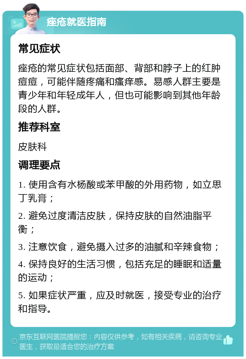 痤疮就医指南 常见症状 痤疮的常见症状包括面部、背部和脖子上的红肿痘痘，可能伴随疼痛和瘙痒感。易感人群主要是青少年和年轻成年人，但也可能影响到其他年龄段的人群。 推荐科室 皮肤科 调理要点 1. 使用含有水杨酸或苯甲酸的外用药物，如立思丁乳膏； 2. 避免过度清洁皮肤，保持皮肤的自然油脂平衡； 3. 注意饮食，避免摄入过多的油腻和辛辣食物； 4. 保持良好的生活习惯，包括充足的睡眠和适量的运动； 5. 如果症状严重，应及时就医，接受专业的治疗和指导。