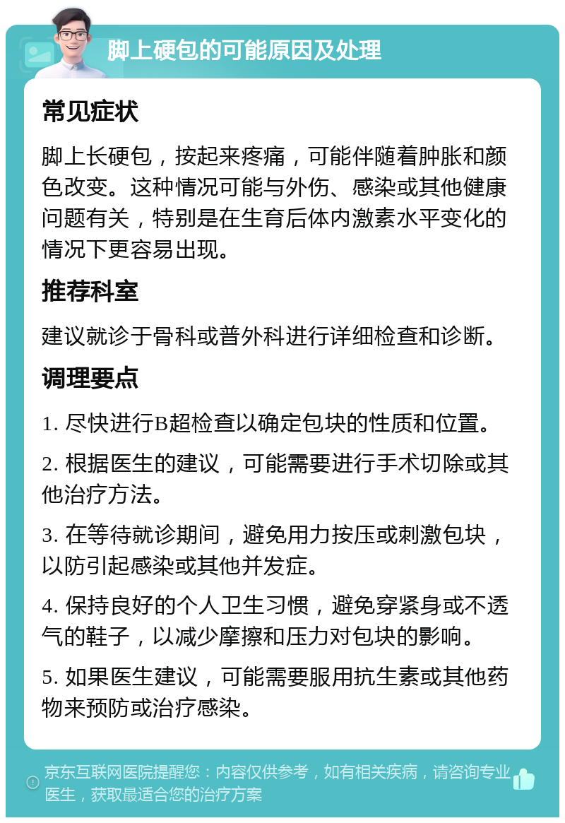 脚上硬包的可能原因及处理 常见症状 脚上长硬包，按起来疼痛，可能伴随着肿胀和颜色改变。这种情况可能与外伤、感染或其他健康问题有关，特别是在生育后体内激素水平变化的情况下更容易出现。 推荐科室 建议就诊于骨科或普外科进行详细检查和诊断。 调理要点 1. 尽快进行B超检查以确定包块的性质和位置。 2. 根据医生的建议，可能需要进行手术切除或其他治疗方法。 3. 在等待就诊期间，避免用力按压或刺激包块，以防引起感染或其他并发症。 4. 保持良好的个人卫生习惯，避免穿紧身或不透气的鞋子，以减少摩擦和压力对包块的影响。 5. 如果医生建议，可能需要服用抗生素或其他药物来预防或治疗感染。