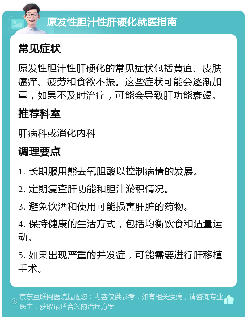 原发性胆汁性肝硬化就医指南 常见症状 原发性胆汁性肝硬化的常见症状包括黄疸、皮肤瘙痒、疲劳和食欲不振。这些症状可能会逐渐加重，如果不及时治疗，可能会导致肝功能衰竭。 推荐科室 肝病科或消化内科 调理要点 1. 长期服用熊去氧胆酸以控制病情的发展。 2. 定期复查肝功能和胆汁淤积情况。 3. 避免饮酒和使用可能损害肝脏的药物。 4. 保持健康的生活方式，包括均衡饮食和适量运动。 5. 如果出现严重的并发症，可能需要进行肝移植手术。