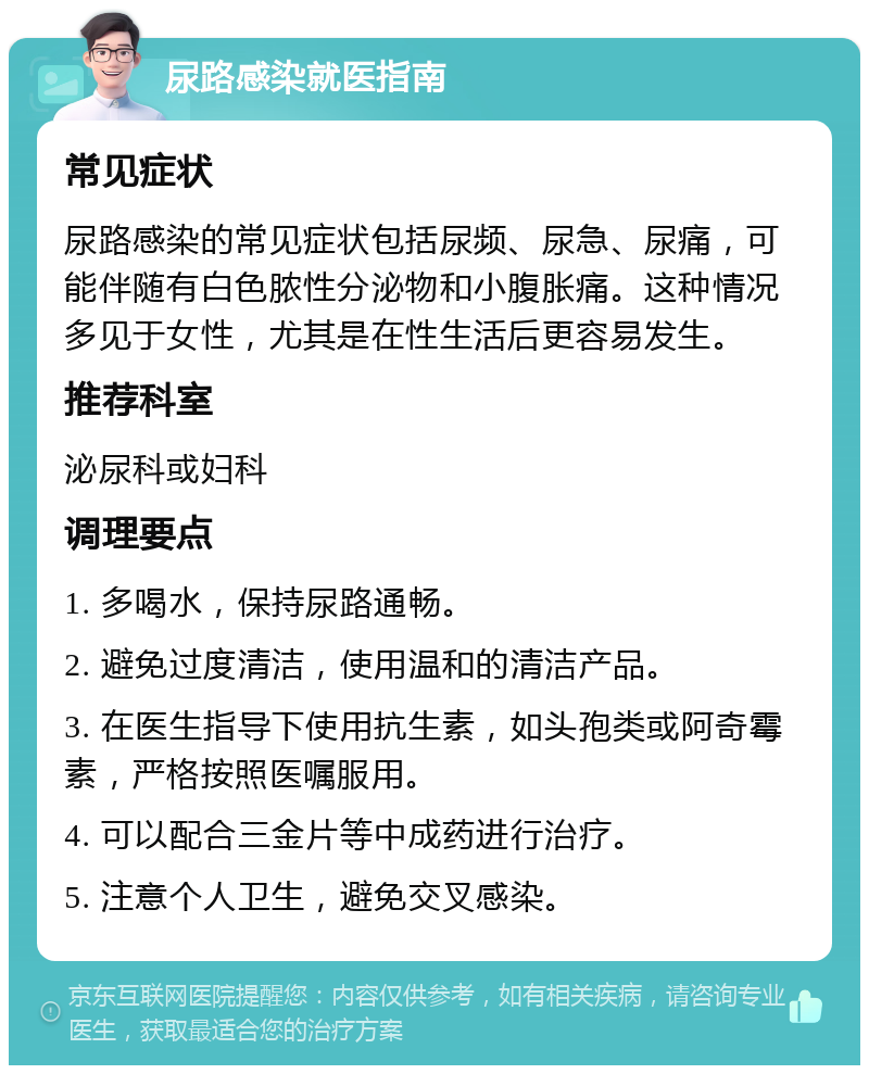 尿路感染就医指南 常见症状 尿路感染的常见症状包括尿频、尿急、尿痛，可能伴随有白色脓性分泌物和小腹胀痛。这种情况多见于女性，尤其是在性生活后更容易发生。 推荐科室 泌尿科或妇科 调理要点 1. 多喝水，保持尿路通畅。 2. 避免过度清洁，使用温和的清洁产品。 3. 在医生指导下使用抗生素，如头孢类或阿奇霉素，严格按照医嘱服用。 4. 可以配合三金片等中成药进行治疗。 5. 注意个人卫生，避免交叉感染。