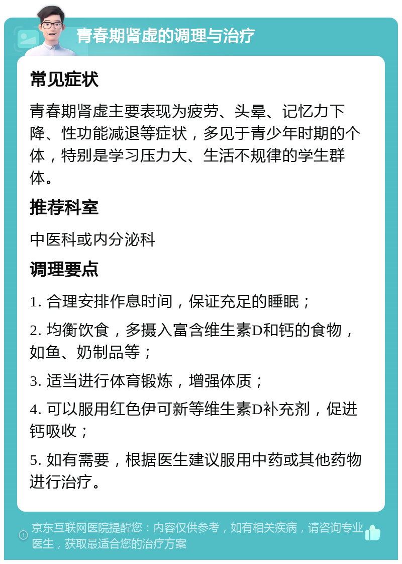 青春期肾虚的调理与治疗 常见症状 青春期肾虚主要表现为疲劳、头晕、记忆力下降、性功能减退等症状，多见于青少年时期的个体，特别是学习压力大、生活不规律的学生群体。 推荐科室 中医科或内分泌科 调理要点 1. 合理安排作息时间，保证充足的睡眠； 2. 均衡饮食，多摄入富含维生素D和钙的食物，如鱼、奶制品等； 3. 适当进行体育锻炼，增强体质； 4. 可以服用红色伊可新等维生素D补充剂，促进钙吸收； 5. 如有需要，根据医生建议服用中药或其他药物进行治疗。