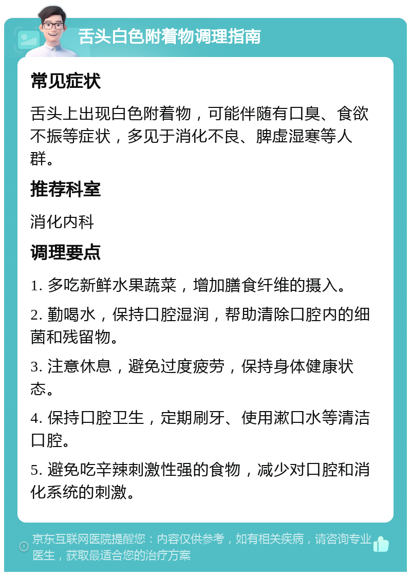 舌头白色附着物调理指南 常见症状 舌头上出现白色附着物，可能伴随有口臭、食欲不振等症状，多见于消化不良、脾虚湿寒等人群。 推荐科室 消化内科 调理要点 1. 多吃新鲜水果蔬菜，增加膳食纤维的摄入。 2. 勤喝水，保持口腔湿润，帮助清除口腔内的细菌和残留物。 3. 注意休息，避免过度疲劳，保持身体健康状态。 4. 保持口腔卫生，定期刷牙、使用漱口水等清洁口腔。 5. 避免吃辛辣刺激性强的食物，减少对口腔和消化系统的刺激。