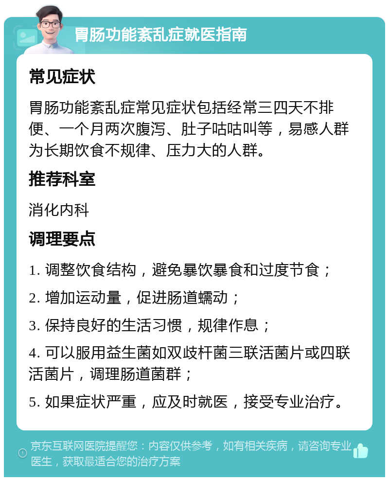 胃肠功能紊乱症就医指南 常见症状 胃肠功能紊乱症常见症状包括经常三四天不排便、一个月两次腹泻、肚子咕咕叫等，易感人群为长期饮食不规律、压力大的人群。 推荐科室 消化内科 调理要点 1. 调整饮食结构，避免暴饮暴食和过度节食； 2. 增加运动量，促进肠道蠕动； 3. 保持良好的生活习惯，规律作息； 4. 可以服用益生菌如双歧杆菌三联活菌片或四联活菌片，调理肠道菌群； 5. 如果症状严重，应及时就医，接受专业治疗。