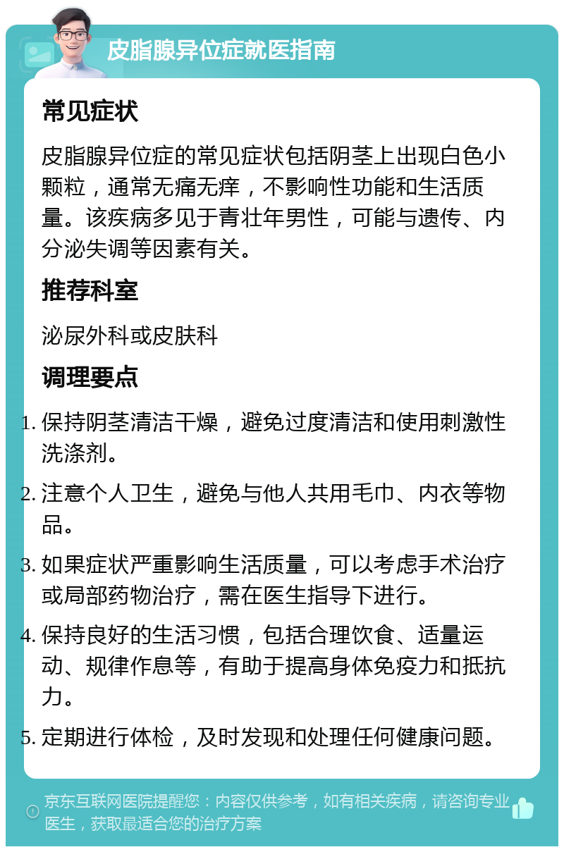 皮脂腺异位症就医指南 常见症状 皮脂腺异位症的常见症状包括阴茎上出现白色小颗粒，通常无痛无痒，不影响性功能和生活质量。该疾病多见于青壮年男性，可能与遗传、内分泌失调等因素有关。 推荐科室 泌尿外科或皮肤科 调理要点 保持阴茎清洁干燥，避免过度清洁和使用刺激性洗涤剂。 注意个人卫生，避免与他人共用毛巾、内衣等物品。 如果症状严重影响生活质量，可以考虑手术治疗或局部药物治疗，需在医生指导下进行。 保持良好的生活习惯，包括合理饮食、适量运动、规律作息等，有助于提高身体免疫力和抵抗力。 定期进行体检，及时发现和处理任何健康问题。