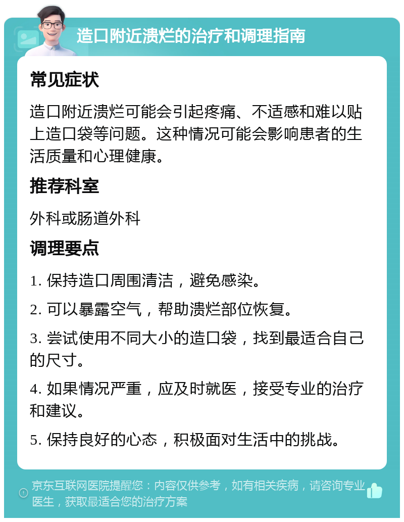 造口附近溃烂的治疗和调理指南 常见症状 造口附近溃烂可能会引起疼痛、不适感和难以贴上造口袋等问题。这种情况可能会影响患者的生活质量和心理健康。 推荐科室 外科或肠道外科 调理要点 1. 保持造口周围清洁，避免感染。 2. 可以暴露空气，帮助溃烂部位恢复。 3. 尝试使用不同大小的造口袋，找到最适合自己的尺寸。 4. 如果情况严重，应及时就医，接受专业的治疗和建议。 5. 保持良好的心态，积极面对生活中的挑战。