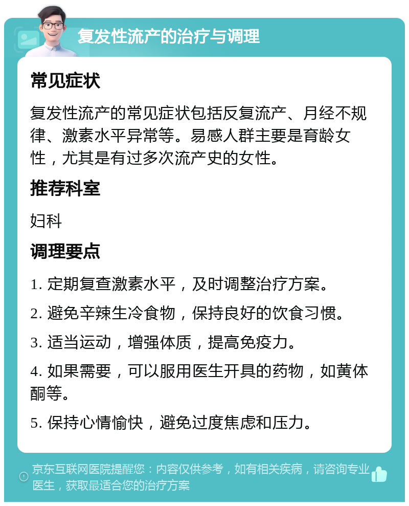 复发性流产的治疗与调理 常见症状 复发性流产的常见症状包括反复流产、月经不规律、激素水平异常等。易感人群主要是育龄女性，尤其是有过多次流产史的女性。 推荐科室 妇科 调理要点 1. 定期复查激素水平，及时调整治疗方案。 2. 避免辛辣生冷食物，保持良好的饮食习惯。 3. 适当运动，增强体质，提高免疫力。 4. 如果需要，可以服用医生开具的药物，如黄体酮等。 5. 保持心情愉快，避免过度焦虑和压力。