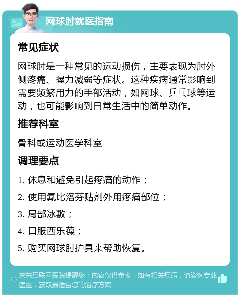 网球肘就医指南 常见症状 网球肘是一种常见的运动损伤，主要表现为肘外侧疼痛、握力减弱等症状。这种疾病通常影响到需要频繁用力的手部活动，如网球、乒乓球等运动，也可能影响到日常生活中的简单动作。 推荐科室 骨科或运动医学科室 调理要点 1. 休息和避免引起疼痛的动作； 2. 使用氟比洛芬贴剂外用疼痛部位； 3. 局部冰敷； 4. 口服西乐葆； 5. 购买网球肘护具来帮助恢复。