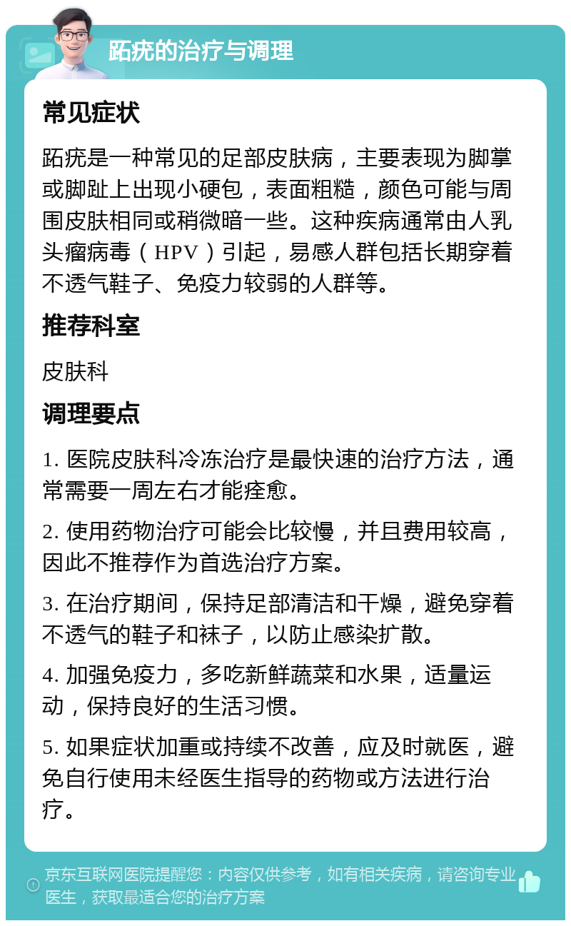 跖疣的治疗与调理 常见症状 跖疣是一种常见的足部皮肤病，主要表现为脚掌或脚趾上出现小硬包，表面粗糙，颜色可能与周围皮肤相同或稍微暗一些。这种疾病通常由人乳头瘤病毒（HPV）引起，易感人群包括长期穿着不透气鞋子、免疫力较弱的人群等。 推荐科室 皮肤科 调理要点 1. 医院皮肤科冷冻治疗是最快速的治疗方法，通常需要一周左右才能痊愈。 2. 使用药物治疗可能会比较慢，并且费用较高，因此不推荐作为首选治疗方案。 3. 在治疗期间，保持足部清洁和干燥，避免穿着不透气的鞋子和袜子，以防止感染扩散。 4. 加强免疫力，多吃新鲜蔬菜和水果，适量运动，保持良好的生活习惯。 5. 如果症状加重或持续不改善，应及时就医，避免自行使用未经医生指导的药物或方法进行治疗。