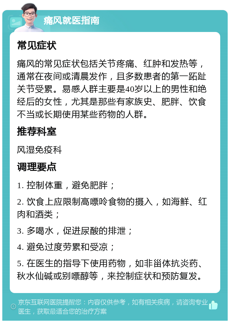 痛风就医指南 常见症状 痛风的常见症状包括关节疼痛、红肿和发热等，通常在夜间或清晨发作，且多数患者的第一跖趾关节受累。易感人群主要是40岁以上的男性和绝经后的女性，尤其是那些有家族史、肥胖、饮食不当或长期使用某些药物的人群。 推荐科室 风湿免疫科 调理要点 1. 控制体重，避免肥胖； 2. 饮食上应限制高嘌呤食物的摄入，如海鲜、红肉和酒类； 3. 多喝水，促进尿酸的排泄； 4. 避免过度劳累和受凉； 5. 在医生的指导下使用药物，如非甾体抗炎药、秋水仙碱或别嘌醇等，来控制症状和预防复发。