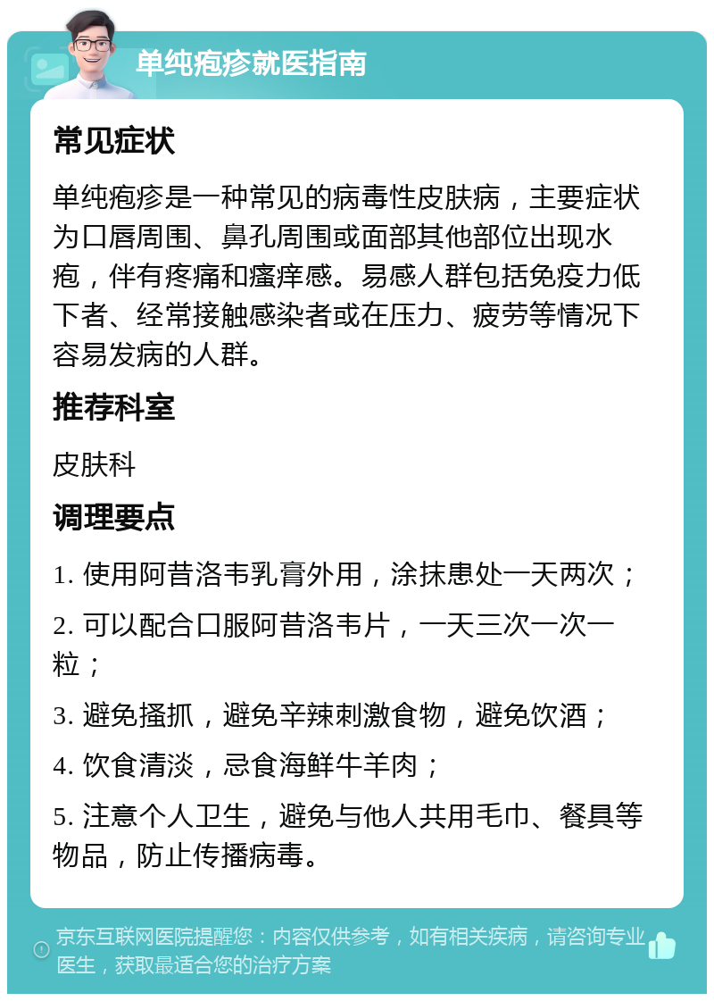 单纯疱疹就医指南 常见症状 单纯疱疹是一种常见的病毒性皮肤病，主要症状为口唇周围、鼻孔周围或面部其他部位出现水疱，伴有疼痛和瘙痒感。易感人群包括免疫力低下者、经常接触感染者或在压力、疲劳等情况下容易发病的人群。 推荐科室 皮肤科 调理要点 1. 使用阿昔洛韦乳膏外用，涂抹患处一天两次； 2. 可以配合口服阿昔洛韦片，一天三次一次一粒； 3. 避免搔抓，避免辛辣刺激食物，避免饮酒； 4. 饮食清淡，忌食海鲜牛羊肉； 5. 注意个人卫生，避免与他人共用毛巾、餐具等物品，防止传播病毒。