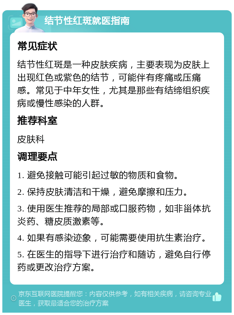 结节性红斑就医指南 常见症状 结节性红斑是一种皮肤疾病，主要表现为皮肤上出现红色或紫色的结节，可能伴有疼痛或压痛感。常见于中年女性，尤其是那些有结缔组织疾病或慢性感染的人群。 推荐科室 皮肤科 调理要点 1. 避免接触可能引起过敏的物质和食物。 2. 保持皮肤清洁和干燥，避免摩擦和压力。 3. 使用医生推荐的局部或口服药物，如非甾体抗炎药、糖皮质激素等。 4. 如果有感染迹象，可能需要使用抗生素治疗。 5. 在医生的指导下进行治疗和随访，避免自行停药或更改治疗方案。