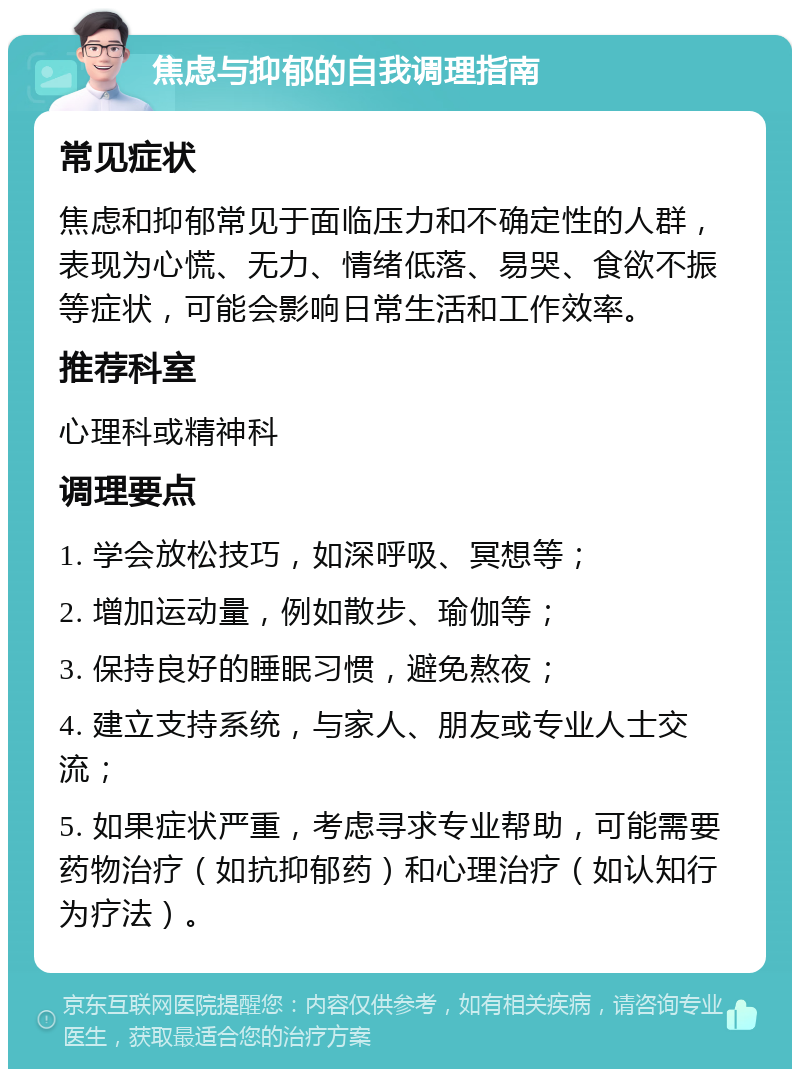 焦虑与抑郁的自我调理指南 常见症状 焦虑和抑郁常见于面临压力和不确定性的人群，表现为心慌、无力、情绪低落、易哭、食欲不振等症状，可能会影响日常生活和工作效率。 推荐科室 心理科或精神科 调理要点 1. 学会放松技巧，如深呼吸、冥想等； 2. 增加运动量，例如散步、瑜伽等； 3. 保持良好的睡眠习惯，避免熬夜； 4. 建立支持系统，与家人、朋友或专业人士交流； 5. 如果症状严重，考虑寻求专业帮助，可能需要药物治疗（如抗抑郁药）和心理治疗（如认知行为疗法）。