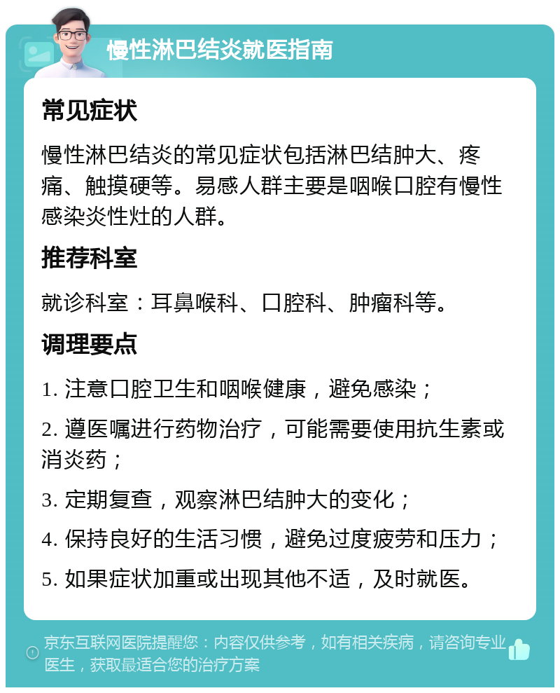 慢性淋巴结炎就医指南 常见症状 慢性淋巴结炎的常见症状包括淋巴结肿大、疼痛、触摸硬等。易感人群主要是咽喉口腔有慢性感染炎性灶的人群。 推荐科室 就诊科室：耳鼻喉科、口腔科、肿瘤科等。 调理要点 1. 注意口腔卫生和咽喉健康，避免感染； 2. 遵医嘱进行药物治疗，可能需要使用抗生素或消炎药； 3. 定期复查，观察淋巴结肿大的变化； 4. 保持良好的生活习惯，避免过度疲劳和压力； 5. 如果症状加重或出现其他不适，及时就医。