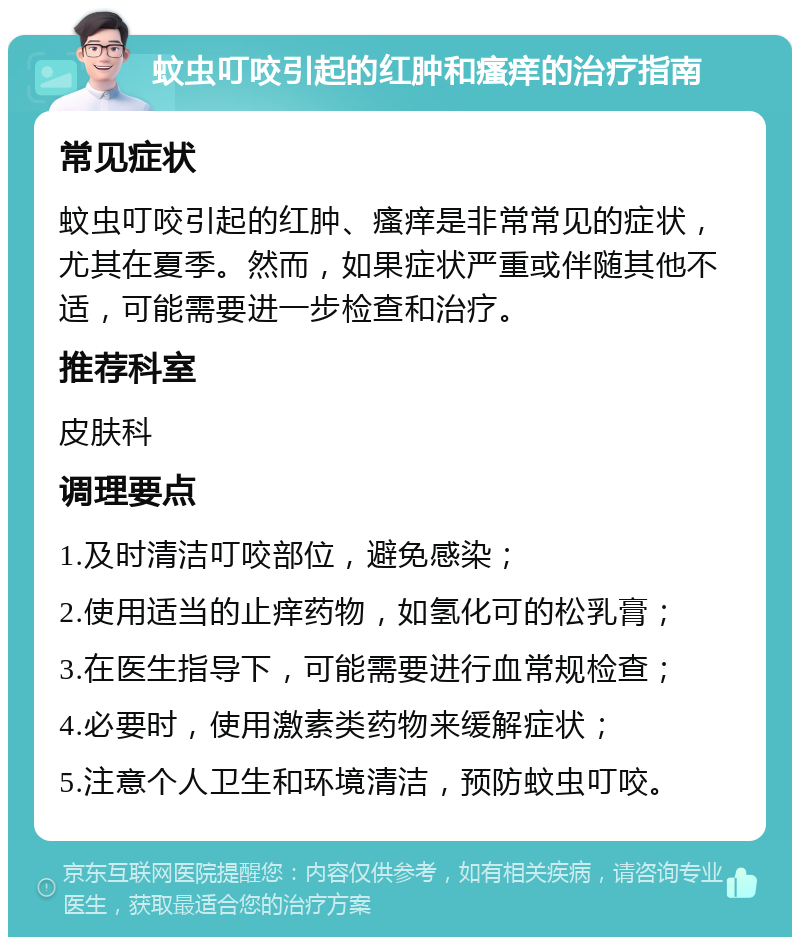 蚊虫叮咬引起的红肿和瘙痒的治疗指南 常见症状 蚊虫叮咬引起的红肿、瘙痒是非常常见的症状，尤其在夏季。然而，如果症状严重或伴随其他不适，可能需要进一步检查和治疗。 推荐科室 皮肤科 调理要点 1.及时清洁叮咬部位，避免感染； 2.使用适当的止痒药物，如氢化可的松乳膏； 3.在医生指导下，可能需要进行血常规检查； 4.必要时，使用激素类药物来缓解症状； 5.注意个人卫生和环境清洁，预防蚊虫叮咬。