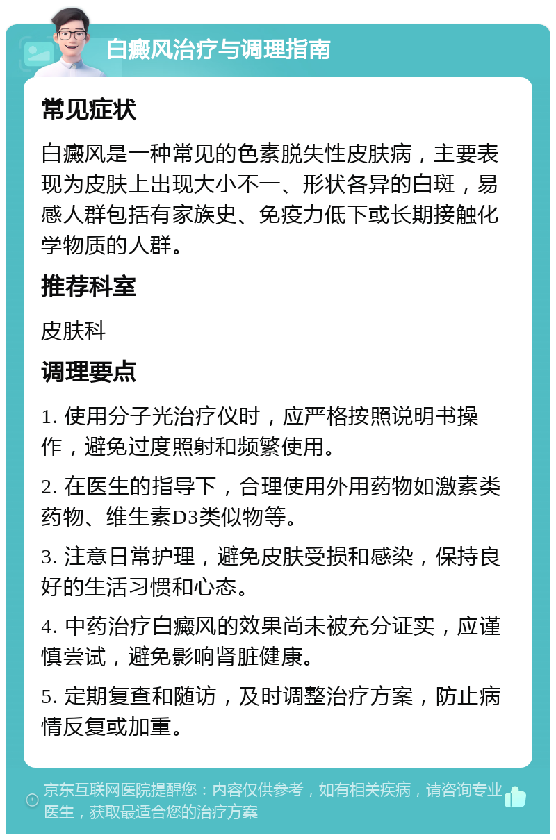 白癜风治疗与调理指南 常见症状 白癜风是一种常见的色素脱失性皮肤病，主要表现为皮肤上出现大小不一、形状各异的白斑，易感人群包括有家族史、免疫力低下或长期接触化学物质的人群。 推荐科室 皮肤科 调理要点 1. 使用分子光治疗仪时，应严格按照说明书操作，避免过度照射和频繁使用。 2. 在医生的指导下，合理使用外用药物如激素类药物、维生素D3类似物等。 3. 注意日常护理，避免皮肤受损和感染，保持良好的生活习惯和心态。 4. 中药治疗白癜风的效果尚未被充分证实，应谨慎尝试，避免影响肾脏健康。 5. 定期复查和随访，及时调整治疗方案，防止病情反复或加重。