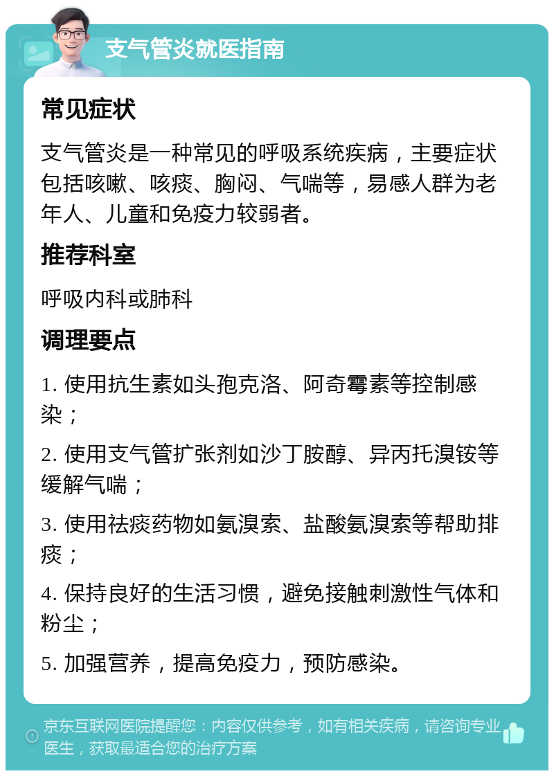 支气管炎就医指南 常见症状 支气管炎是一种常见的呼吸系统疾病，主要症状包括咳嗽、咳痰、胸闷、气喘等，易感人群为老年人、儿童和免疫力较弱者。 推荐科室 呼吸内科或肺科 调理要点 1. 使用抗生素如头孢克洛、阿奇霉素等控制感染； 2. 使用支气管扩张剂如沙丁胺醇、异丙托溴铵等缓解气喘； 3. 使用祛痰药物如氨溴索、盐酸氨溴索等帮助排痰； 4. 保持良好的生活习惯，避免接触刺激性气体和粉尘； 5. 加强营养，提高免疫力，预防感染。