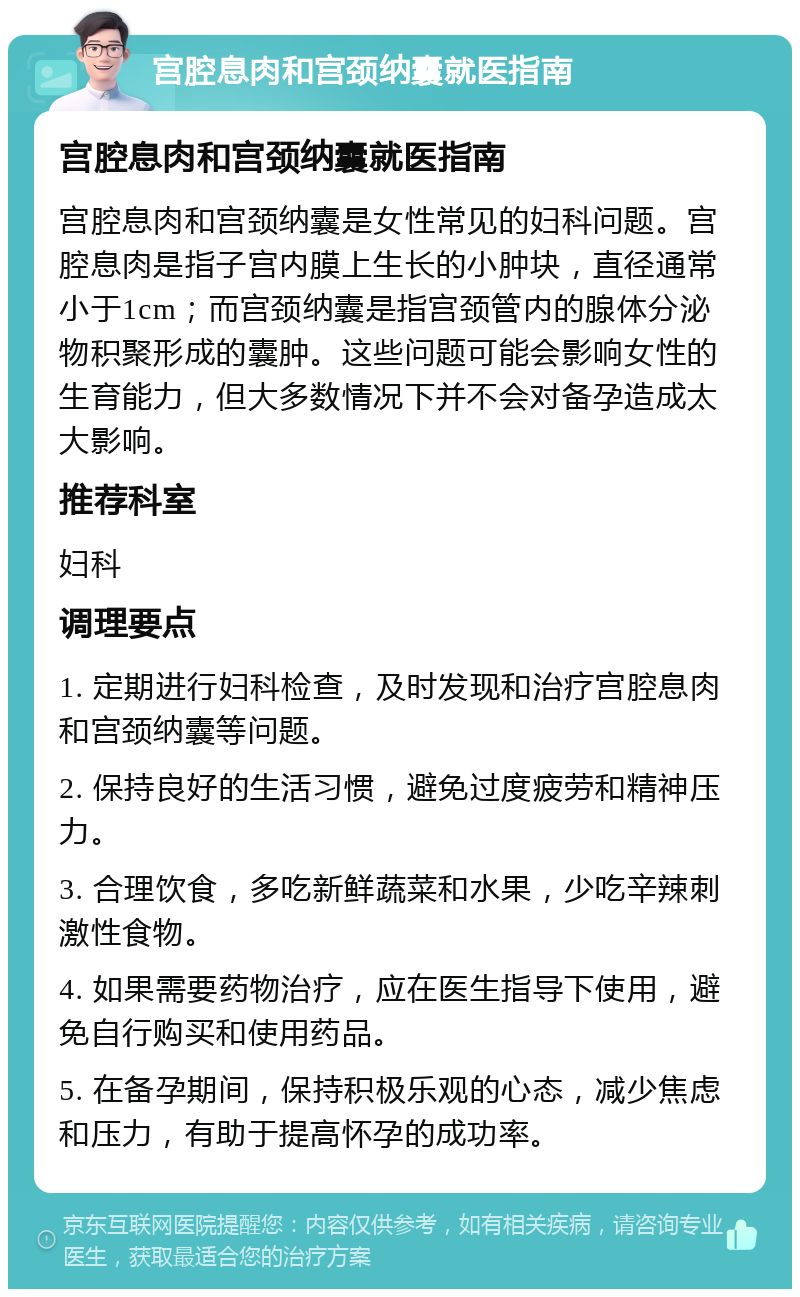 宫腔息肉和宫颈纳囊就医指南 宫腔息肉和宫颈纳囊就医指南 宫腔息肉和宫颈纳囊是女性常见的妇科问题。宫腔息肉是指子宫内膜上生长的小肿块，直径通常小于1cm；而宫颈纳囊是指宫颈管内的腺体分泌物积聚形成的囊肿。这些问题可能会影响女性的生育能力，但大多数情况下并不会对备孕造成太大影响。 推荐科室 妇科 调理要点 1. 定期进行妇科检查，及时发现和治疗宫腔息肉和宫颈纳囊等问题。 2. 保持良好的生活习惯，避免过度疲劳和精神压力。 3. 合理饮食，多吃新鲜蔬菜和水果，少吃辛辣刺激性食物。 4. 如果需要药物治疗，应在医生指导下使用，避免自行购买和使用药品。 5. 在备孕期间，保持积极乐观的心态，减少焦虑和压力，有助于提高怀孕的成功率。