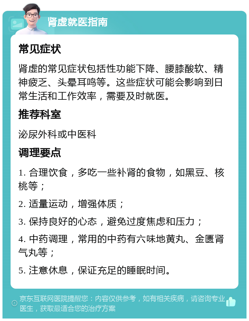 肾虚就医指南 常见症状 肾虚的常见症状包括性功能下降、腰膝酸软、精神疲乏、头晕耳鸣等。这些症状可能会影响到日常生活和工作效率，需要及时就医。 推荐科室 泌尿外科或中医科 调理要点 1. 合理饮食，多吃一些补肾的食物，如黑豆、核桃等； 2. 适量运动，增强体质； 3. 保持良好的心态，避免过度焦虑和压力； 4. 中药调理，常用的中药有六味地黄丸、金匮肾气丸等； 5. 注意休息，保证充足的睡眠时间。