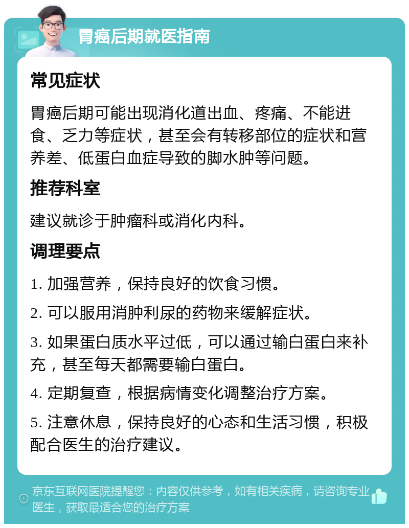 胃癌后期就医指南 常见症状 胃癌后期可能出现消化道出血、疼痛、不能进食、乏力等症状，甚至会有转移部位的症状和营养差、低蛋白血症导致的脚水肿等问题。 推荐科室 建议就诊于肿瘤科或消化内科。 调理要点 1. 加强营养，保持良好的饮食习惯。 2. 可以服用消肿利尿的药物来缓解症状。 3. 如果蛋白质水平过低，可以通过输白蛋白来补充，甚至每天都需要输白蛋白。 4. 定期复查，根据病情变化调整治疗方案。 5. 注意休息，保持良好的心态和生活习惯，积极配合医生的治疗建议。