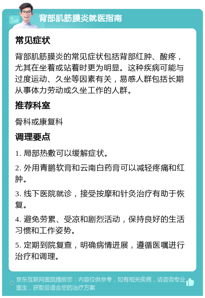 背部肌筋膜炎就医指南 常见症状 背部肌筋膜炎的常见症状包括背部红肿、酸疼，尤其在坐着或站着时更为明显。这种疾病可能与过度运动、久坐等因素有关，易感人群包括长期从事体力劳动或久坐工作的人群。 推荐科室 骨科或康复科 调理要点 1. 局部热敷可以缓解症状。 2. 外用青鹏软膏和云南白药膏可以减轻疼痛和红肿。 3. 线下医院就诊，接受按摩和针灸治疗有助于恢复。 4. 避免劳累、受凉和剧烈活动，保持良好的生活习惯和工作姿势。 5. 定期到院复查，明确病情进展，遵循医嘱进行治疗和调理。