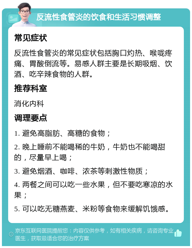 反流性食管炎的饮食和生活习惯调整 常见症状 反流性食管炎的常见症状包括胸口灼热、喉咙疼痛、胃酸倒流等。易感人群主要是长期吸烟、饮酒、吃辛辣食物的人群。 推荐科室 消化内科 调理要点 1. 避免高脂肪、高糖的食物； 2. 晚上睡前不能喝稀的牛奶，牛奶也不能喝甜的，尽量早上喝； 3. 避免烟酒、咖啡、浓茶等刺激性物质； 4. 两餐之间可以吃一些水果，但不要吃寒凉的水果； 5. 可以吃无糖燕麦、米粉等食物来缓解饥饿感。