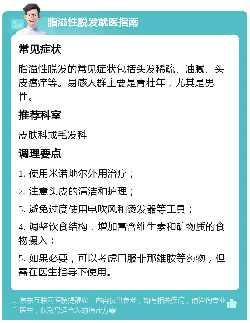 脂溢性脱发就医指南 常见症状 脂溢性脱发的常见症状包括头发稀疏、油腻、头皮瘙痒等。易感人群主要是青壮年，尤其是男性。 推荐科室 皮肤科或毛发科 调理要点 1. 使用米诺地尔外用治疗； 2. 注意头皮的清洁和护理； 3. 避免过度使用电吹风和烫发器等工具； 4. 调整饮食结构，增加富含维生素和矿物质的食物摄入； 5. 如果必要，可以考虑口服非那雄胺等药物，但需在医生指导下使用。