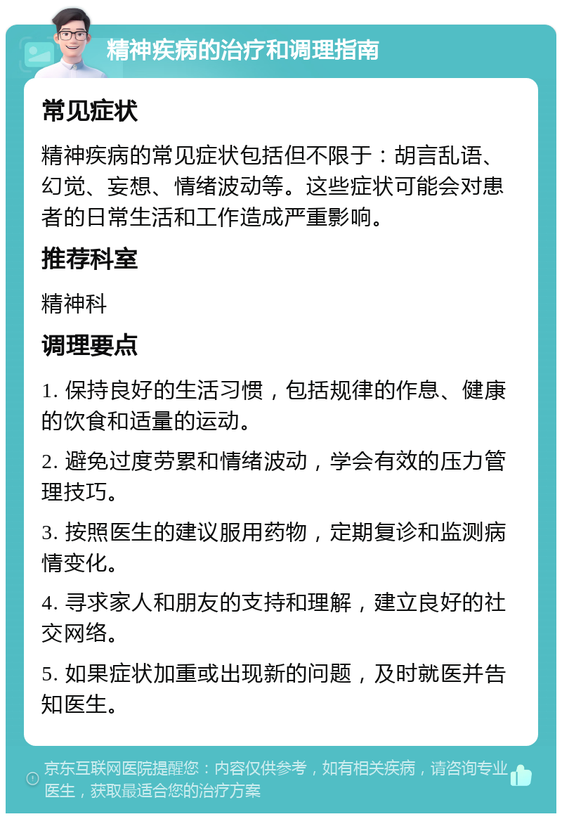 精神疾病的治疗和调理指南 常见症状 精神疾病的常见症状包括但不限于：胡言乱语、幻觉、妄想、情绪波动等。这些症状可能会对患者的日常生活和工作造成严重影响。 推荐科室 精神科 调理要点 1. 保持良好的生活习惯，包括规律的作息、健康的饮食和适量的运动。 2. 避免过度劳累和情绪波动，学会有效的压力管理技巧。 3. 按照医生的建议服用药物，定期复诊和监测病情变化。 4. 寻求家人和朋友的支持和理解，建立良好的社交网络。 5. 如果症状加重或出现新的问题，及时就医并告知医生。