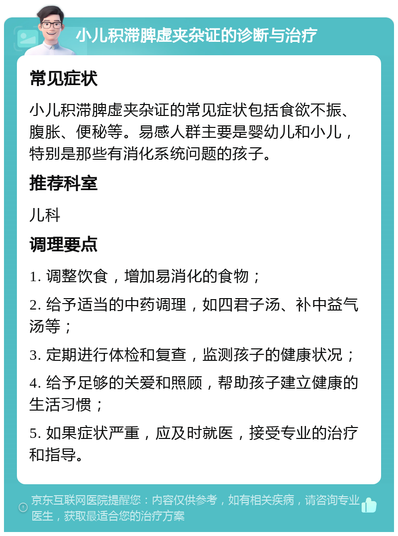 小儿积滞脾虚夹杂证的诊断与治疗 常见症状 小儿积滞脾虚夹杂证的常见症状包括食欲不振、腹胀、便秘等。易感人群主要是婴幼儿和小儿，特别是那些有消化系统问题的孩子。 推荐科室 儿科 调理要点 1. 调整饮食，增加易消化的食物； 2. 给予适当的中药调理，如四君子汤、补中益气汤等； 3. 定期进行体检和复查，监测孩子的健康状况； 4. 给予足够的关爱和照顾，帮助孩子建立健康的生活习惯； 5. 如果症状严重，应及时就医，接受专业的治疗和指导。