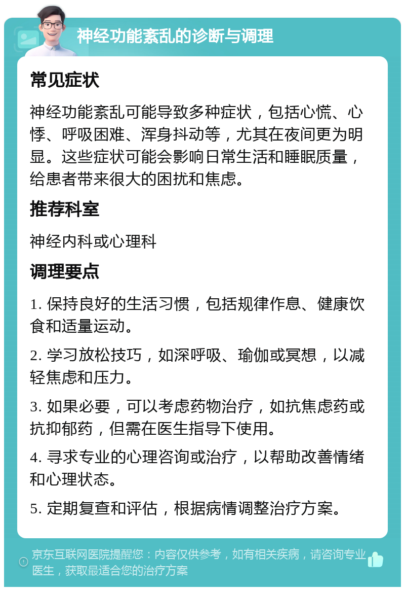 神经功能紊乱的诊断与调理 常见症状 神经功能紊乱可能导致多种症状，包括心慌、心悸、呼吸困难、浑身抖动等，尤其在夜间更为明显。这些症状可能会影响日常生活和睡眠质量，给患者带来很大的困扰和焦虑。 推荐科室 神经内科或心理科 调理要点 1. 保持良好的生活习惯，包括规律作息、健康饮食和适量运动。 2. 学习放松技巧，如深呼吸、瑜伽或冥想，以减轻焦虑和压力。 3. 如果必要，可以考虑药物治疗，如抗焦虑药或抗抑郁药，但需在医生指导下使用。 4. 寻求专业的心理咨询或治疗，以帮助改善情绪和心理状态。 5. 定期复查和评估，根据病情调整治疗方案。