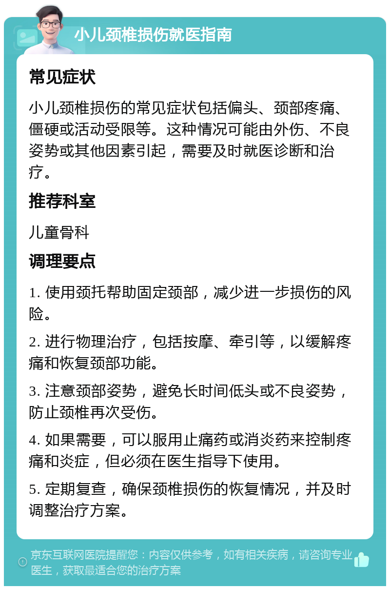 小儿颈椎损伤就医指南 常见症状 小儿颈椎损伤的常见症状包括偏头、颈部疼痛、僵硬或活动受限等。这种情况可能由外伤、不良姿势或其他因素引起，需要及时就医诊断和治疗。 推荐科室 儿童骨科 调理要点 1. 使用颈托帮助固定颈部，减少进一步损伤的风险。 2. 进行物理治疗，包括按摩、牵引等，以缓解疼痛和恢复颈部功能。 3. 注意颈部姿势，避免长时间低头或不良姿势，防止颈椎再次受伤。 4. 如果需要，可以服用止痛药或消炎药来控制疼痛和炎症，但必须在医生指导下使用。 5. 定期复查，确保颈椎损伤的恢复情况，并及时调整治疗方案。