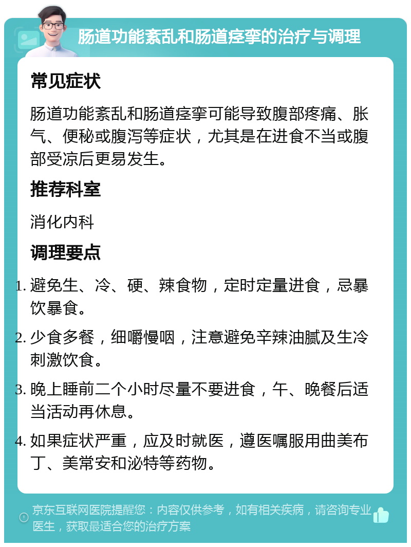 肠道功能紊乱和肠道痉挛的治疗与调理 常见症状 肠道功能紊乱和肠道痉挛可能导致腹部疼痛、胀气、便秘或腹泻等症状，尤其是在进食不当或腹部受凉后更易发生。 推荐科室 消化内科 调理要点 避免生、冷、硬、辣食物，定时定量进食，忌暴饮暴食。 少食多餐，细嚼慢咽，注意避免辛辣油腻及生冷刺激饮食。 晚上睡前二个小时尽量不要进食，午、晚餐后适当活动再休息。 如果症状严重，应及时就医，遵医嘱服用曲美布丁、美常安和泌特等药物。