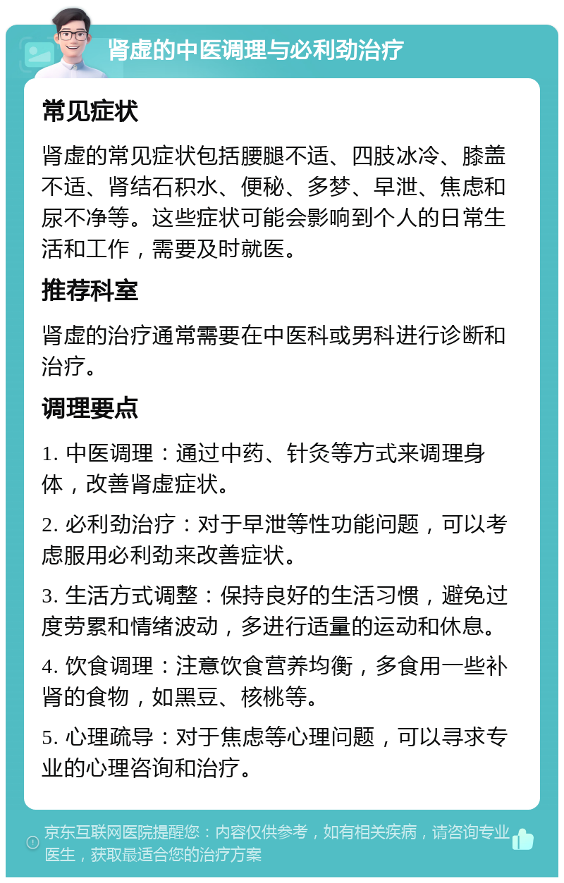 肾虚的中医调理与必利劲治疗 常见症状 肾虚的常见症状包括腰腿不适、四肢冰冷、膝盖不适、肾结石积水、便秘、多梦、早泄、焦虑和尿不净等。这些症状可能会影响到个人的日常生活和工作，需要及时就医。 推荐科室 肾虚的治疗通常需要在中医科或男科进行诊断和治疗。 调理要点 1. 中医调理：通过中药、针灸等方式来调理身体，改善肾虚症状。 2. 必利劲治疗：对于早泄等性功能问题，可以考虑服用必利劲来改善症状。 3. 生活方式调整：保持良好的生活习惯，避免过度劳累和情绪波动，多进行适量的运动和休息。 4. 饮食调理：注意饮食营养均衡，多食用一些补肾的食物，如黑豆、核桃等。 5. 心理疏导：对于焦虑等心理问题，可以寻求专业的心理咨询和治疗。